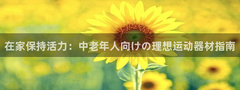意昂3娱乐平台：在家保持活力：中老年人向けの理想运动